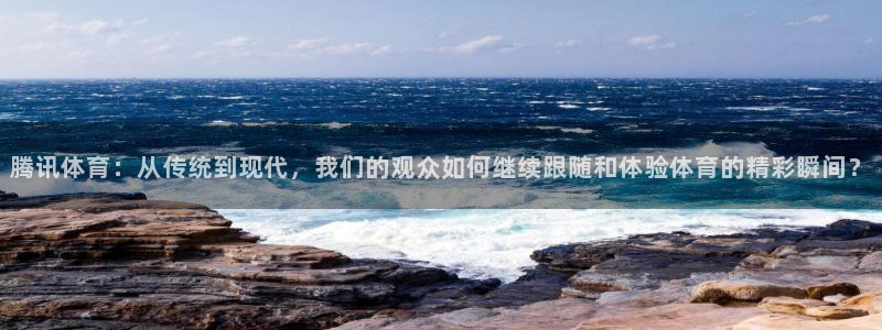 腾讯体育：从传统到现代，我们的观众如何继续跟随和体验体育的精彩瞬间？